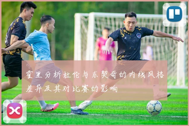 霍里分析杜伦与东契奇的内线风格差异及其对比赛的影响