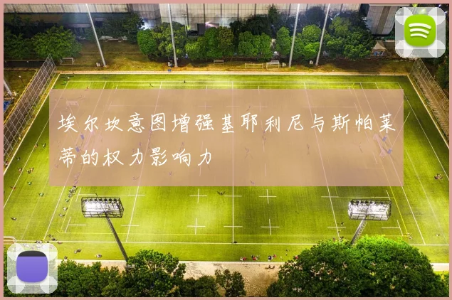 埃尔坎意图增强基耶利尼与斯帕莱蒂的权力影响力