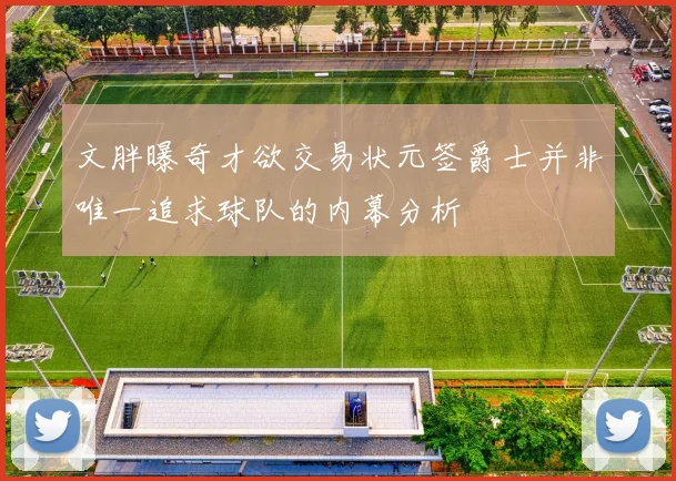 文胖曝奇才欲交易状元签爵士并非唯一追求球队的内幕分析
