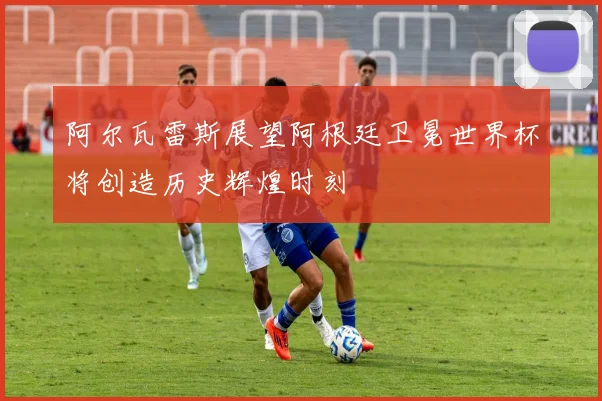 阿尔瓦雷斯展望阿根廷卫冕世界杯将创造历史辉煌时刻