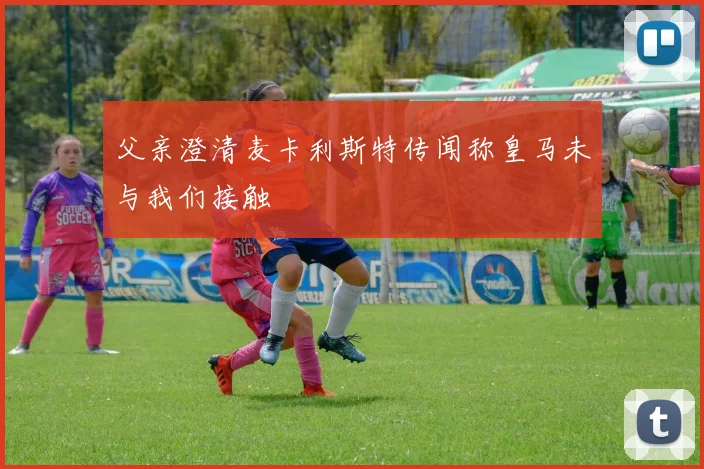 父亲澄清麦卡利斯特传闻称皇马未与我们接触