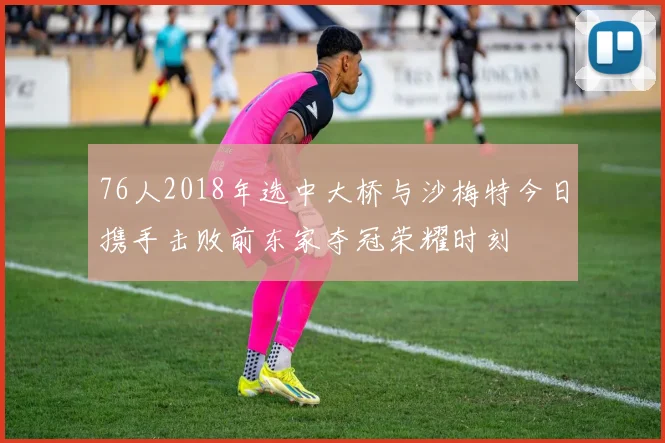 76人2018年选中大桥与沙梅特今日携手击败前东家夺冠荣耀时刻