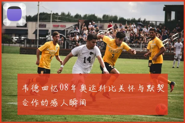 韦德回忆08年奥运科比关怀与默契合作的感人瞬间