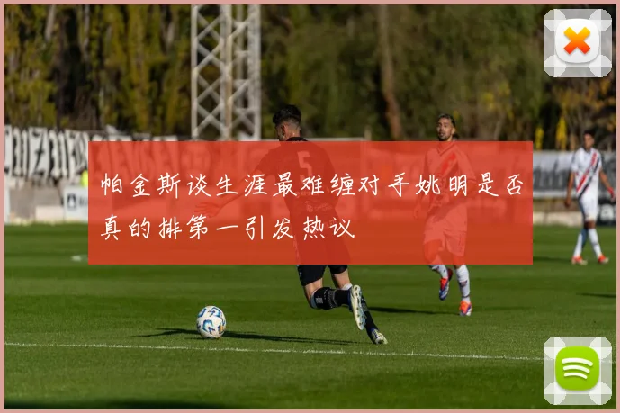 帕金斯谈生涯最难缠对手姚明是否真的排第一引发热议