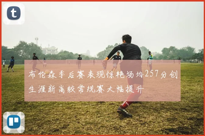 布伦森季后赛表现惊艳场均257分创生涯新高较常规赛大幅提升
