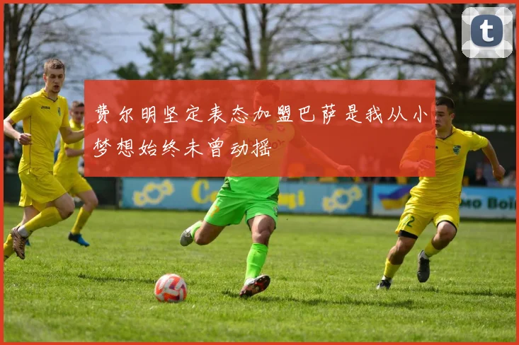 费尔明坚定表态加盟巴萨是我从小梦想始终未曾动摇