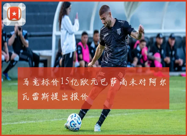 马竞标价15亿欧元巴萨尚未对阿尔瓦雷斯提出报价