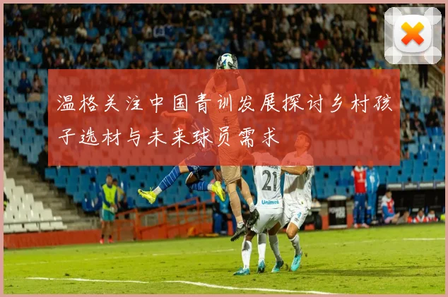 温格关注中国青训发展探讨乡村孩子选材与未来球员需求