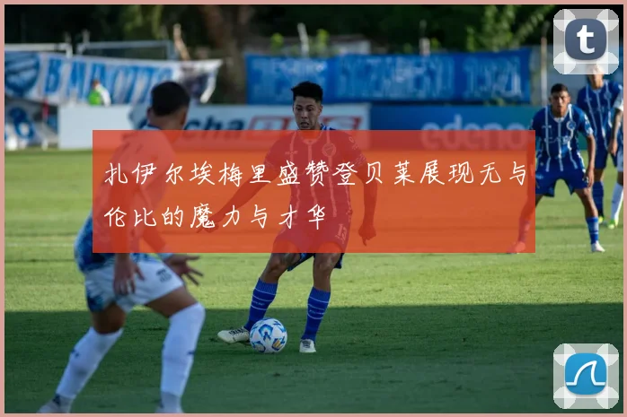 扎伊尔埃梅里盛赞登贝莱展现无与伦比的魔力与才华