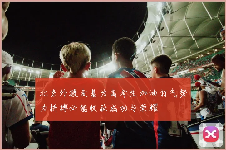 北京外援麦基为高考生加油打气努力拼搏必能收获成功与荣耀