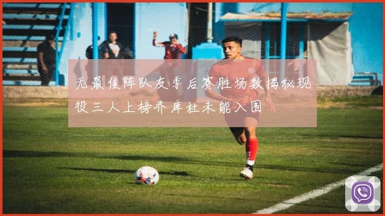 无最佳阵队友季后赛胜场数揭秘现役三人上榜乔库杜未能入围