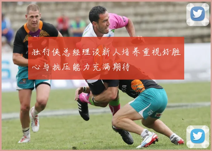 独行侠总经理谈新人培养重视好胜心与抗压能力充满期待