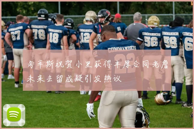 考辛斯祝贺小里获得丰厚合同老詹未来去留成疑引发热议