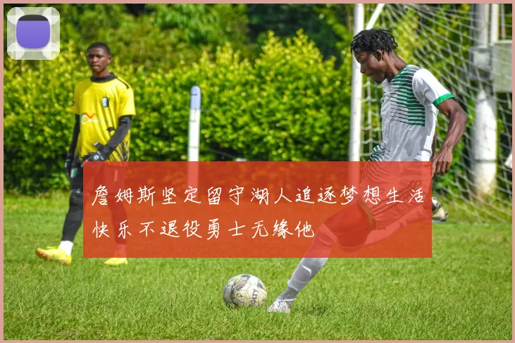 詹姆斯坚定留守湖人追逐梦想生活快乐不退役勇士无缘他