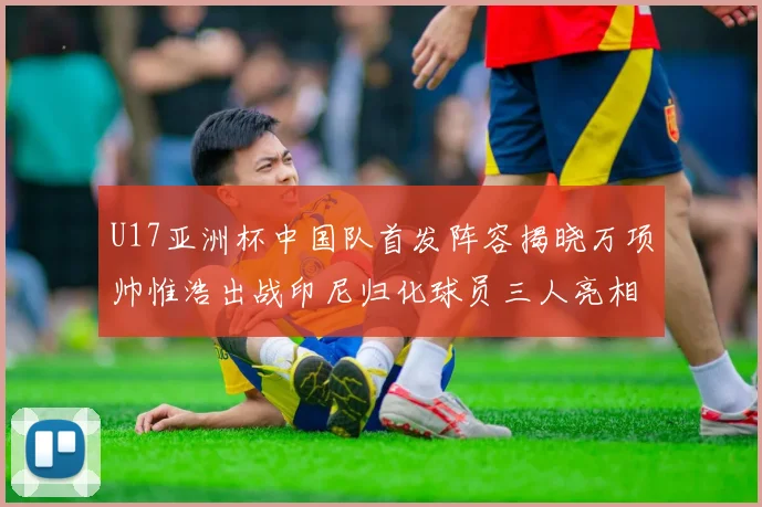 U17亚洲杯中国队首发阵容揭晓万项帅惟浩出战印尼归化球员三人亮相