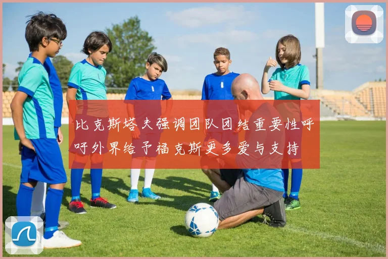 比克斯塔夫强调团队团结重要性呼吁外界给予福克斯更多爱与支持