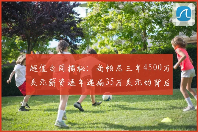 超值合同揭秘：尚帕尼三年4500万美元薪资逐年递减35万美元的背后故事