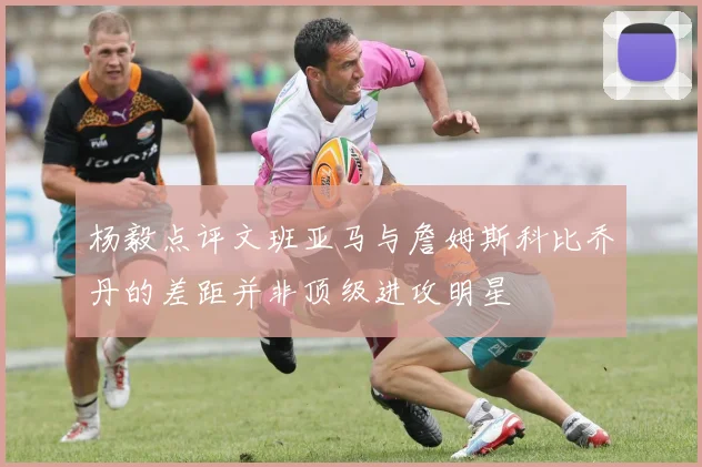 杨毅点评文班亚马与詹姆斯科比乔丹的差距并非顶级进攻明星