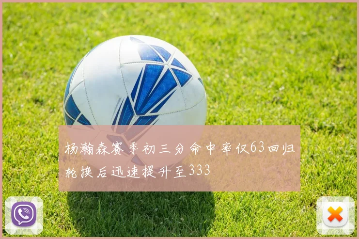 杨瀚森赛季初三分命中率仅63回归轮换后迅速提升至333