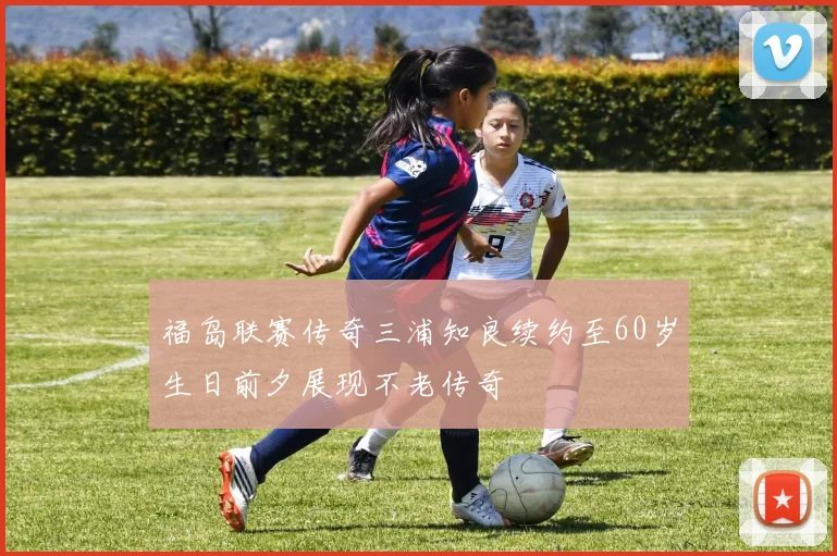 福岛联赛传奇三浦知良续约至60岁生日前夕展现不老传奇